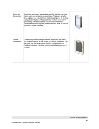 Handheld            Handheld computers are devices used for specific everyday
  Computers           tasks, such as managing personal data. These are smaller
                      than laptops and provide fewer features compared to desktop
                      computers or laptops. These can also perform basic word-
                      processing activities and help you access the Internet.
                      Several handheld computer models can also work as cellular
                      phones or digital cameras.




  Tablet              Tablet computers are fully functional computers that allow
  Computers           you to write directly on the screen by using a tablet pen. You
                      can also use the tablet pen to perform mouse functions.
                      Tablet computers, therefore, do not need a keyboard and a
                      mouse.




                                                                                       Course: Computer Basics

                                                                                                            40
© 2006 Microsoft Corporation, All rights reserved.
 