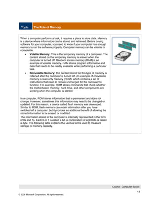 Topic:        The Role of Memory


 When a computer performs a task, it requires a place to store data. Memory
 is a device where information can be stored and retrieved. Before buying
 software for your computer, you need to know if your computer has enough
 memory to run the software properly. Computer memory can be volatile or
 nonvolatile.
       •    Volatile Memory: This is the temporary memory of a computer. The
            content stored on the temporary memory is erased when the
            computer is turned off. Random access memory (RAM) is an
            example of volatile memory. RAM stores program information and
            data that needs to be readily available while performing a particular
            task.
       •    Nonvolatile Memory: The content stored on this type of memory is
            retained after the computer is turned off. An example of nonvolatile
            memory is read-only memory (ROM), which contains a set of
            instructions that need to remain unchanged for the computer to
            function. For example, ROM stores commands that check whether
            the motherboard, memory, hard drive, and other components are
            working when the computer is started.

 In a computer, ROM stores information that is permanent and does not
 change. However, sometimes this information may need to be changed or
 updated. For this reason, a device called flash memory was developed.
 Similar to ROM, flash memory can retain information after you have
 switched off a computer, but it provides an additional benefit of allowing the
 stored information to be erased or modified.
 The information stored in the computer is internally represented in the form
 of 0s and 1s. Each 0 or 1 is called a bit. A combination of eight bits is called
 a byte. The following table explains the various terms used to measure
 storage or memory capacity.




                                                                                    Course: Computer Basics

                                                                                                         41
© 2006 Microsoft Corporation, All rights reserved.
 