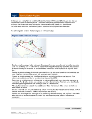 Topic:        Communication Programs


Just as you use a telephone or postal mail to communicate with friends and family, you can also use
computers to communicate with people. Computers use special programs called communication
programs that allow you to send and receive messages with other people in a digital format.
The table below describes the different types of communication programs and their uses.

The following table contains the transcript of an online animation.


 Programs used to send e-mail messages




 Sending e-mail messages is the exchange of messages from one computer user to another computer
 user. This exchange can be within a local area or from one part of a country to another. You can send
 an e-mail message to or receive an e-mail message from one or several persons at any time of the
 day.
 Sending an e-mail message is similar to making a phone call; you must have a phone connection and
 know the phone number of the person with whom you want to speak.
 To send an e-mail message you must have an Internet connection and an e-mail account. This
 Internet connection is provided by an Internet service provider (ISP).
 If you have an e-mail account, it will be similar to username@example.com, where the username is
 your name. The @ is the at sign and example.com is the domain name. A domain name identifies the
 name and type of organization with whom you have an e-mail account.
 After you have an e-mail account, you need to know the e-mail account of the person to whom you
 want to send an e-mail.
 You can send both text and pictures through e-mail; however, this depends on various factors, such as
 the type of service you have or the kind of picture you are sending.
 Sending and receiving e-mail messages is an instant way of communicating with anyone. It only takes
 a few seconds to send and receive an e-mail. This also depends on the speed of your Internet
 connection.




                                                                                 Course: Computer Basics

                                                                                                      47
© 2006 Microsoft Corporation, All rights reserved.
 