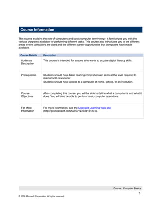 Course Information

This course explains the role of computers and basic computer terminology. It familiarizes you with the
various programs available for performing different tasks. This course also introduces you to the different
areas where computers are used and the different career opportunities that computers have made
available.

 Course Details           Description

  Audience                This course is intended for anyone who wants to acquire digital literacy skills.
  Description



  Prerequisites           Students should have basic reading comprehension skills at the level required to
                          read a local newspaper.
                          Students should have access to a computer at home, school, or an institution.



  Course                  After completing this course, you will be able to define what a computer is and what it
  Objectives              does. You will also be able to perform basic computer operations.



  For More                For more information, see the Microsoft Learning Web site
  Information             (http://go.microsoft.com/fwlink/?LinkId=34834) .




                                                                                         Course: Computer Basics

                                                                                                              5
© 2006 Microsoft Corporation, All rights reserved.
 
