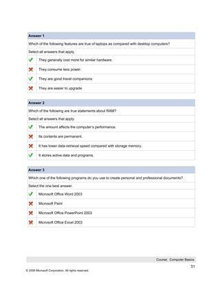 Answer 1

 Which of the following features are true of laptops as compared with desktop computers?

 Select all answers that apply.

          They generally cost more for similar hardware.

          They consume less power.

          They are good travel companions.

          They are easier to upgrade.



 Answer 2

 Which of the following are true statements about RAM?

 Select all answers that apply.

          The amount affects the computer’s performance.

          Its contents are permanent.

          It has lower data-retrieval speed compared with storage memory.

          It stores active data and programs.



 Answer 3

 Which one of the following programs do you use to create personal and professional documents?

 Select the one best answer.

          Microsoft Office Word 2003

          Microsoft Paint

          Microsoft Office PowerPoint 2003

          Microsoft Office Excel 2003




                                                                               Course: Computer Basics

                                                                                                    51
© 2006 Microsoft Corporation, All rights reserved.
 