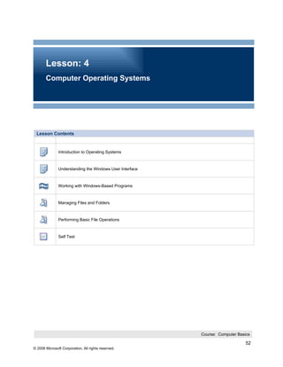 Lesson: 4
       Computer Operating Systems




 Lesson Contents


               Introduction to Operating Systems



               Understanding the Windows User Interface



               Working with Windows-Based Programs



               Managing Files and Folders



               Performing Basic File Operations



               Self Test




                                                          Course: Computer Basics

                                                                               52
© 2006 Microsoft Corporation, All rights reserved.
 