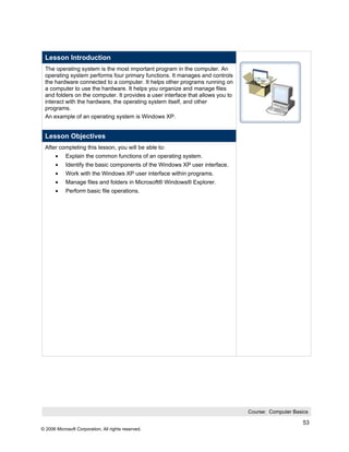 Lesson Introduction
 The operating system is the most important program in the computer. An
 operating system performs four primary functions. It manages and controls
 the hardware connected to a computer. It helps other programs running on
 a computer to use the hardware. It helps you organize and manage files
 and folders on the computer. It provides a user interface that allows you to
 interact with the hardware, the operating system itself, and other
 programs.
 An example of an operating system is Windows XP.


 Lesson Objectives
 After completing this lesson, you will be able to:
       •    Explain the common functions of an operating system.
       •    Identify the basic components of the Windows XP user interface.
       •    Work with the Windows XP user interface within programs.
       •    Manage files and folders in Microsoft® Windows® Explorer.
       •    Perform basic file operations.




                                                                                Course: Computer Basics

                                                                                                     53
© 2006 Microsoft Corporation, All rights reserved.
 