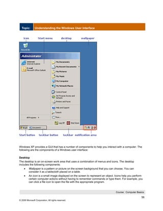 Topic:        Understanding the Windows User Interface




Windows XP provides a GUI that has a number of components to help you interact with a computer. The
following are the components of a Windows user interface:

Desktop
The desktop is an on-screen work area that uses a combination of menus and icons. The desktop
includes the following components:
     •    Wallpaper is a pattern or picture on the screen background that you can choose. You can
          consider it as a tablecloth placed on a table.
     •    An icon is a small image displayed on the screen to represent an object. Icons help you perform
          certain computer actions without having to remember commands or type them. For example, you
          can click a file icon to open the file with the appropriate program.


                                                                                  Course: Computer Basics

                                                                                                       56
© 2006 Microsoft Corporation, All rights reserved.
 