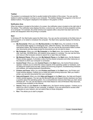 Taskbar
The taskbar is a rectangular bar that is usually located at the bottom of the screen. You can use the
taskbar to select a program running on your computer. The taskbar displays the programs in the form of
taskbar buttons. The program displayed on the taskbar in the graphic is Word.

Notification Area
When the taskbar is located at the bottom of a screen, the notification area is located on the right side of
the taskbar. The notification area displays the time, a volume icon, and icons of some programs running
on a computer. For example, the printer shortcut icon appears after a document has been sent to the
printer and disappears when the printing is complete.

Start
In Windows XP, the Start button opens the Start menu. You can use the commands on the Start menu to
start a program, or to restart or shutdown the computer. The Start menu typically displays the following
commands:
     •    My Documents: When you click My Documents on the Start menu, the contents in the My
          Documents folder appear in a rectangular area, called the window. The window displays two
          specialized folders, My Pictures and My Music. You can use the My Documents folder to share
          your documents and also keep private the documents you do not want to share.
     •    My Computer: When you click My Computer on the Start menu, the contents of your floppy
          disk, hard disk, CD-ROM drive, and network drives appear in a window. You can use the icons
          and menus in My Computer window to search for or open files and folders.
     •    My Network Places: When you click My Network Places on the Start menu, the My Network
          Places window appears. It provides a view of all the shared computers and other resources on
          the network to which your computer is connected.
     •    Control Panel: When you click Control Panel on the Start menu, the Control Panel window
          appears. It allows you to control the various aspects of the operating system or hardware, such
          as setting the system time and date, adding and removing programs, troubleshooting hardware
          and software, and setting keyboard characteristics.
     •    Printers and Faxes: When you click Printers and Faxes on the Start menu, the Printers and
          Faxes window appears. It allows you to install and share printing resources. After you install a
          printer, you can print documents from your computer.
     •    Help and Support: When you click Help and Support on the Start menu, the Help and Support
          Center window appears. You can use the Microsoft Help and Support Center whenever you have
          a question about the operating system. It is a comprehensive resource that helps you learn about
          Windows XP. You can use the Search or the Index feature to view all Windows Help resources,
          including those available on the Internet.
     •    Search: When you click Search on the Start menu, the Search window appears . It allows you to
          search for a file or a folder on your computer. In addition, if you are authorized to access other
          computers on your network, you can search files on those computers.
     •    Run: This allows you to start a program.




                                                                                     Course: Computer Basics

                                                                                                             57
© 2006 Microsoft Corporation, All rights reserved.
 