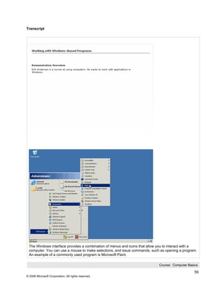 Transcript




 The Windows interface provides a combination of menus and icons that allow you to interact with a
 computer. You can use a mouse to make selections, and issue commands, such as opening a program.
 An example of a commonly used program is Microsoft Paint.

                                                                            Course: Computer Basics

                                                                                                 59
© 2006 Microsoft Corporation, All rights reserved.
 