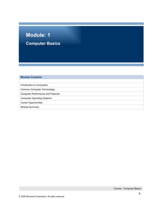 Module: 1
       Computer Basics




 Module Contents

 Introduction to Computers
 Common Computer Terminology
 Computer Performance and Features
 Computer Operating Systems
 Career Opportunities
 Module Summary




                                                     Course: Computer Basics

                                                                          6
© 2006 Microsoft Corporation, All rights reserved.
 