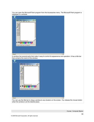 You can open the Microsoft Paint program from the Accessories menu. The Microsoft Paint program is
 displayed in a window.




 A window has several parts that make it easy to control its appearance and operation. It has a title bar
 that contains the name of the window.




 You can use the title bar to drag a window to any location on the screen. You release the mouse button
 when the window is at the desired place.




                                                                                   Course: Computer Basics

                                                                                                            60
© 2006 Microsoft Corporation, All rights reserved.
 