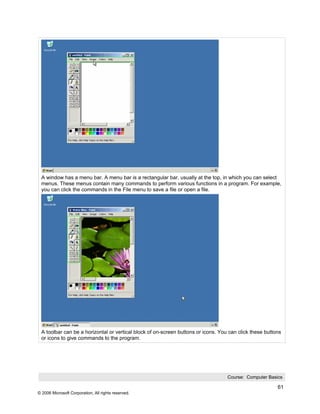 A window has a menu bar. A menu bar is a rectangular bar, usually at the top, in which you can select
 menus. These menus contain many commands to perform various functions in a program. For example,
 you can click the commands in the File menu to save a file or open a file.




 A toolbar can be a horizontal or vertical block of on-screen buttons or icons. You can click these buttons
 or icons to give commands to the program.




                                                                                   Course: Computer Basics

                                                                                                         61
© 2006 Microsoft Corporation, All rights reserved.
 