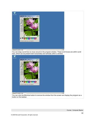 You can drag a scroll box to move around in the program window. These scroll boxes are within scroll
 bars, which can be present both horizontally and vertically within a window.




 You can click the Minimize button to remove the window from the screen and display the program as a
 button on the taskbar.




                                                                                Course: Computer Basics

                                                                                                        62
© 2006 Microsoft Corporation, All rights reserved.
 