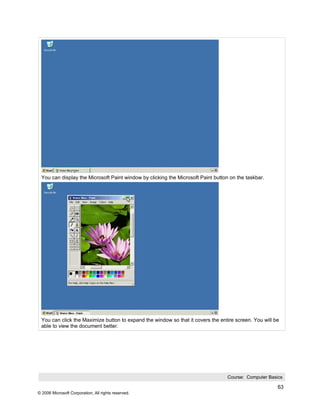 You can display the Microsoft Paint window by clicking the Microsoft Paint button on the taskbar.




 You can click the Maximize button to expand the window so that it covers the entire screen. You will be
 able to view the document better.




                                                                                  Course: Computer Basics

                                                                                                       63
© 2006 Microsoft Corporation, All rights reserved.
 