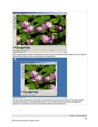 After maximizing the window, the Maximize button becomes the Restore Down button. You can click the
 Restore Down button to return the window to its original size.




 You can resize a window by moving the mouse pointer to a corner of the window. The mouse pointer
 will change its shape to a double-headed arrow. You can then resize the window by dragging the
 pointer. It is important to know that a maximized window cannot be resized.




                                                                             Course: Computer Basics

                                                                                                    64
© 2006 Microsoft Corporation, All rights reserved.
 