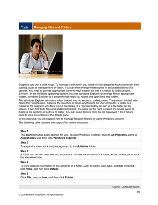 Topic:        Managing Files and Folders




Suppose you own a book shop. To manage it efficiently, you need to first categorize books based on their
subject, such as management or fiction. You can then arrange these books in separate sections of a
cabinet. You need to provide appropriate name to each section so that it is easier to locate a book.
Similarly, in the Windows operating system, you use Windows Explorer to arrange files in appropriate
folders. Windows Explorer is a program that helps you locate and open files and folders.
The Windows Explorer window is often divided into two sections, called panes. The pane on the left side,
called the Folders pane, displays the structure of drives and folders on your computer. A folder is a
container for programs and files in GUI interfaces. It is represented by an icon of a file folder on the
screen. It can hold both files and additional folders. The pane on the right is called the details pane. It
displays the contents of a drive or folder. You can select folders from the list displayed in the Folders
pane to view its contents in the details pane.
In this exercise, you will explore how to manage files and folders by using Windows Explorer.
The following table contains the steps of an online simulation.


 Step 1
 The Start menu has been opened for you. To open Windows Explorer, point to All Programs, point to
 Accessories, and then click Windows Explorer.
 Step 2
 To expand a folder, click the plus sign next to the Activities folder.
 Step 3
 A folder can contain both files and subfolders. To view the contents of a folder, in the Folders pane, click
 the Vacation folder.
 Step 4
 To view detailed information of the contents in a folder, such as name, size, type, and date modified,
 click View, and then click Details.
 Step 5
 Click File, point to New, and then click Folder.


                                                                                    Course: Computer Basics

                                                                                                           66
© 2006 Microsoft Corporation, All rights reserved.
 