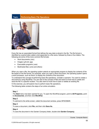Topic:        Performing Basic File Operations




Every file has an associated format that defines the way data is stored in the file. The file format is
identified by a period (also called a dot) appended to a file name, followed by three or four letters. The
following are some of the more common file formats:
     •    Word documents (.doc)
     •    Images (.gif and .jpg)
     •    Executable programs (.exe)
     •    Multimedia files (.wma and others)

When you open a file, the operating system selects an appropriate program to display the contents of the
file based on the file format. For example, when you open a Word document, the operating system opens
a word processor, such as Word, to display the contents of the document.
To understand this concept of performing basic file operations, consider a scenario. You want to create a
document by using WordPad. You are new to the concept of files and want to know how to create and
save the file in a specific location. You also want to know how to open or delete an existing file.
In this exercise, you will explore how to perform basic file operations.
The following table contains the steps of an online simulation.


 Step 1
 The Start menu has been opened for you. To open the WordPad program, point to All Programs, point
 to Accessories, and then click WordPad.
 Step 2
 To add text to the white screen, called the document window, press SPACEBAR.
 Step 3
 To save a document, click File, and then click Save As.
 Step 4
 To save the document in the Garden Company folder, double-click Garden Company.


                                                                                     Course: Computer Basics

                                                                                                             68
© 2006 Microsoft Corporation, All rights reserved.
 