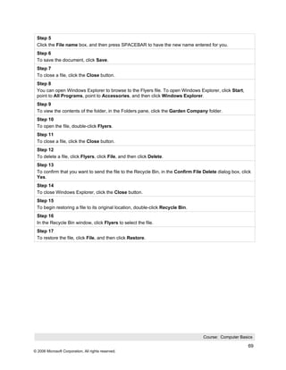 Step 5
 Click the File name box, and then press SPACEBAR to have the new name entered for you.
 Step 6
 To save the document, click Save.
 Step 7
 To close a file, click the Close button.
 Step 8
 You can open Windows Explorer to browse to the Flyers file. To open Windows Explorer, click Start,
 point to All Programs, point to Accessories, and then click Windows Explorer.
 Step 9
 To view the contents of the folder, in the Folders pane, click the Garden Company folder.
 Step 10
 To open the file, double-click Flyers.
 Step 11
 To close a file, click the Close button.
 Step 12
 To delete a file, click Flyers, click File, and then click Delete.
 Step 13
 To confirm that you want to send the file to the Recycle Bin, in the Confirm File Delete dialog box, click
 Yes.
 Step 14
 To close Windows Explorer, click the Close button.
 Step 15
 To begin restoring a file to its original location, double-click Recycle Bin.
 Step 16
 In the Recycle Bin window, click Flyers to select the file.
 Step 17
 To restore the file, click File, and then click Restore.




                                                                                   Course: Computer Basics

                                                                                                         69
© 2006 Microsoft Corporation, All rights reserved.
 
