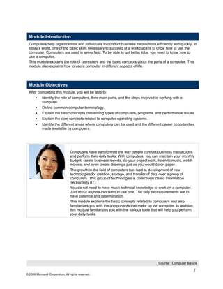 Module Introduction
  Computers help organizations and individuals to conduct business transactions efficiently and quickly. In
  today’s world, one of the basic skills necessary to succeed at a workplace is to know how to use the
  computer. Computers are used in every field. To be able to get better jobs, you need to know how to
  use a computer.
  This module explains the role of computers and the basic concepts about the parts of a computer. This
  module also explains how to use a computer in different aspects of life.




  Module Objectives
  After completing this module, you will be able to:
       •    Identify the role of computers, their main parts, and the steps involved in working with a
            computer.
       •    Define common computer terminology.
       •    Explain the basic concepts concerning types of computers, programs, and performance issues.
       •    Explain the core concepts related to computer operating systems.
       •    Identify the different areas where computers can be used and the different career opportunities
            made available by computers.




                                  Computers have transformed the way people conduct business transactions
                                  and perform their daily tasks. With computers, you can maintain your monthly
                                  budget, create business reports, do your project work, listen to music, watch
                                  movies, and even create drawings just as you would do on paper.
                                  The growth in the field of computers has lead to development of new
                                  technologies for creation, storage, and transfer of data over a group of
                                  computers. This group of technologies is collectively called Information
                                  Technology (IT).
                                  You do not need to have much technical knowledge to work on a computer.
                                  Just about anyone can learn to use one. The only two requirements are to
                                  have patience and determination.
                                  This module explains the basic concepts related to computers and also
                                  familiarizes you with the components that make up the computer. In addition,
                                  this module familiarizes you with the various tools that will help you perform
                                  your daily tasks.




                                                                                         Course: Computer Basics

                                                                                                               7
© 2006 Microsoft Corporation, All rights reserved.
 