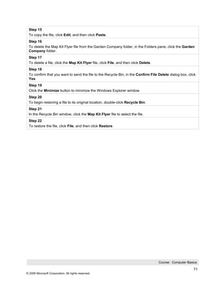 Step 15
 To copy the file, click Edit, and then click Paste.
 Step 16
 To delete the Map Kit Flyer file from the Garden Company folder, in the Folders pane, click the Garden
 Company folder.
 Step 17
 To delete a file, click the Map Kit Flyer file, click File, and then click Delete.
 Step 18
 To confirm that you want to send the file to the Recycle Bin, in the Confirm File Delete dialog box, click
 Yes.
 Step 19
 Click the Minimize button to minimize the Windows Explorer window
 Step 20
 To begin restoring a file to its original location, double-click Recycle Bin.
 Step 21
 In the Recycle Bin window, click the Map Kit Flyer file to select the file.
 Step 22
 To restore the file, click File, and then click Restore.




                                                                                      Course: Computer Basics

                                                                                                           71
© 2006 Microsoft Corporation, All rights reserved.
 