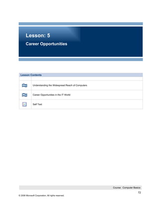 Lesson: 5
       Career Opportunities




 Lesson Contents


               Understanding the Widespread Reach of Computers



               Career Opportunities in the IT World



               Self Test




                                                                 Course: Computer Basics

                                                                                      72
© 2006 Microsoft Corporation, All rights reserved.
 