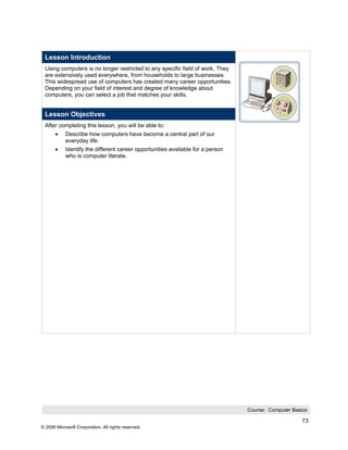 Lesson Introduction
 Using computers is no longer restricted to any specific field of work. They
 are extensively used everywhere, from households to large businesses.
 This widespread use of computers has created many career opportunities.
 Depending on your field of interest and degree of knowledge about
 computers, you can select a job that matches your skills.


 Lesson Objectives
 After completing this lesson, you will be able to:
       •    Describe how computers have become a central part of our
            everyday life.
       •    Identify the different career opportunities available for a person
            who is computer literate.




                                                                                 Course: Computer Basics

                                                                                                      73
© 2006 Microsoft Corporation, All rights reserved.
 