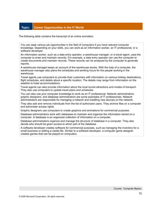 Topic:        Career Opportunities in the IT World


The following table contains the transcript of an online animation.


 You can seek various job opportunities in the field of computers if you have relevant computer
 knowledge. Depending on your skills, you can work as an information worker, an IT professional, or a
 software developer.
 An information worker, such as a data entry operator, a warehouse manager, or a travel agent, uses the
 computer to enter and maintain records. For example, a data entry operator can use the computer to
 create documents and maintain records. These records can be analyzed by the computer to generate
 reports.
 A warehouse manager keeps an account of the warehouse stocks. With the help of a computer, the
 warehouse manager also plans the schedules and working hours for the people working in the
 warehouse.
 Travel agents use computers to provide their customers with information on various holiday destinations,
 flight schedules, and details about a specific location. The details may range from information on the
 weather to hotel accommodations.
 Travel agents can also provide information about the local tourist attractions and modes of transport.
 They also use computers to update travel plans and schedules.
 You can also use your computer knowledge to work as an IT professional. Network administrators,
 graphic designers, and database administrators are some examples of IT professionals. Network
 administrators are responsible for managing a network and installing new devices on the network.
 They also add and remove individuals from the list of authorized users. They archive files on a computer
 and administer access rights.
 Graphic designers use computers to create graphics and animations for commercial purposes.
 Database administrators work with databases to maintain and organize the information stored on a
 computer. A database is an organized collection of information on a computer.
 Database administrators organize and manage the structure of database in a computer. They also
 decide who should be given access to which part of the database.
 A software developer creates software for commercial purposes, such as managing the inventory for a
 small business or editing a media file. Similar to a software developer, a computer game designer
 creates games that can be played on computers.




                                                                                 Course: Computer Basics

                                                                                                      75
© 2006 Microsoft Corporation, All rights reserved.
 