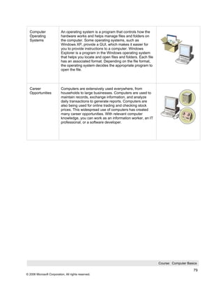 Computer                 An operating system is a program that controls how the
  Operating                hardware works and helps manage files and folders on
  Systems                  the computer. Some operating systems, such as
                           Windows XP, provide a GUI, which makes it easier for
                           you to provide instructions to a computer. Windows
                           Explorer is a program in the Windows operating system
                           that helps you locate and open files and folders. Each file
                           has an associated format. Depending on the file format,
                           the operating system decides the appropriate program to
                           open the file.




  Career                   Computers are extensively used everywhere, from
  Opportunities            households to large businesses. Computers are used to
                           maintain records, exchange information, and analyze
                           daily transactions to generate reports. Computers are
                           also being used for online trading and checking stock
                           prices. This widespread use of computers has created
                           many career opportunities. With relevant computer
                           knowledge, you can work as an information worker, an IT
                           professional, or a software developer.




                                                                                         Course: Computer Basics

                                                                                                              79
© 2006 Microsoft Corporation, All rights reserved.
 