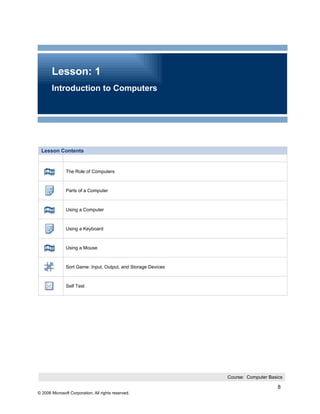 Lesson: 1
       Introduction to Computers




 Lesson Contents


               The Role of Computers



               Parts of a Computer



               Using a Computer



               Using a Keyboard



               Using a Mouse



               Sort Game: Input, Output, and Storage Devices



               Self Test




                                                               Course: Computer Basics

                                                                                    8
© 2006 Microsoft Corporation, All rights reserved.
 