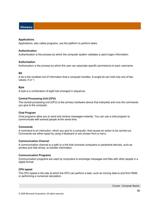 Glossary



Applications
Applications, also called programs, use the platform to perform tasks.

Authentication
Authentication is the process by which the computer system validates a user's logon information.

Authorization
Authorization is the process by which the user can associate specific permissions to each username.

Bit
A bit is the smallest unit of information that a computer handles. A single bit can hold only one of two
values, 0 or 1.

Byte
A byte is a combination of eight bits arranged in sequence.

Central Processing Unit (CPU)
The central processing unit (CPU) is the primary hardware device that interprets and runs the commands
you give to the computer.

Chat Program
Chat programs allow you to send and receive messages instantly. You can use a chat program to
communicate with several people at the same time.

Commands
A command is an instruction, which you give to a computer, that causes an action to be carried out.
Commands are either typed by using a keyboard or are chosen from a menu.

Communication Channel
A communication channel is a path or a link that connects computers or peripheral devices, such as
printers and disk drives, to transfer information.

Communication Programs
Communication programs are used by computers to exchange messages and files with other people in a
digital format.

CPU speed
The CPU speed is the rate at which the CPU can perform a task, such as moving data to and from RAM,
or performing a numerical calculation.


                                                                                     Course: Computer Basics

                                                                                                           80
© 2006 Microsoft Corporation, All rights reserved.
 