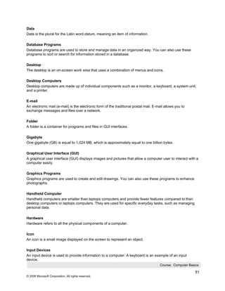 Data
Data is the plural for the Latin word datum, meaning an item of information.

Database Programs
Database programs are used to store and manage data in an organized way. You can also use these
programs to sort or search for information stored in a database.

Desktop
The desktop is an on-screen work area that uses a combination of menus and icons.

Desktop Computers
Desktop computers are made up of individual components such as a monitor, a keyboard, a system unit,
and a printer.

E-mail
An electronic mail (e-mail) is the electronic form of the traditional postal mail. E-mail allows you to
exchange messages and files over a network.

Folder
A folder is a container for programs and files in GUI interfaces.

Gigabyte
One gigabyte (GB) is equal to 1,024 MB, which is approximately equal to one billion bytes.

Graphical User Interface (GUI)
A graphical user interface (GUI) displays images and pictures that allow a computer user to interact with a
computer easily.

Graphics Programs
Graphics programs are used to create and edit drawings. You can also use these programs to enhance
photographs.

Handheld Computer
Handheld computers are smaller than laptops computers and provide fewer features compared to than
desktop computers or laptops computers. They are used for specific everyday tasks, such as managing
personal data.

Hardware
Hardware refers to all the physical components of a computer.

Icon
An icon is a small image displayed on the screen to represent an object.

Input Devices
An input device is used to provide information to a computer. A keyboard is an example of an input
device.
                                                                                       Course: Computer Basics

                                                                                                            81
© 2006 Microsoft Corporation, All rights reserved.
 