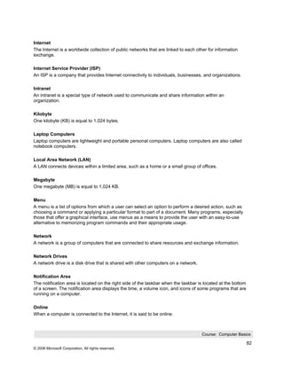Internet
The Internet is a worldwide collection of public networks that are linked to each other for information
exchange.

Internet Service Provider (ISP)
An ISP is a company that provides Internet connectivity to individuals, businesses, and organizations.

Intranet
An intranet is a special type of network used to communicate and share information within an
organization.

Kilobyte
One kilobyte (KB) is equal to 1,024 bytes.

Laptop Computers
Laptop computers are lightweight and portable personal computers. Laptop computers are also called
notebook computers.

Local Area Network (LAN)
A LAN connects devices within a limited area, such as a home or a small group of offices.

Megabyte
One megabyte (MB) is equal to 1,024 KB.

Menu
A menu is a list of options from which a user can select an option to perform a desired action, such as
choosing a command or applying a particular format to part of a document. Many programs, especially
those that offer a graphical interface, use menus as a means to provide the user with an easy-to-use
alternative to memorizing program commands and their appropriate usage.

Network
A network is a group of computers that are connected to share resources and exchange information.

Network Drives
A network drive is a disk drive that is shared with other computers on a network.

Notification Area
The notification area is located on the right side of the taskbar when the taskbar is located at the bottom
of a screen. The notification area displays the time, a volume icon, and icons of some programs that are
running on a computer.

Online
When a computer is connected to the Internet, it is said to be online.



                                                                                    Course: Computer Basics

                                                                                                              82
© 2006 Microsoft Corporation, All rights reserved.
 