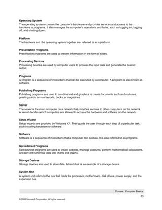 Operating System
The operating system controls the computer’s hardware and provides services and access to the
hardware to programs. It also manages the computer’s operations and tasks, such as logging on, logging
off, and shutting down.

Platform
The hardware and the operating system together are referred to as a platform.

Presentation Programs
Presentation programs are used to present information in the form of slides.

Processing Devices
Processing devices are used by computer users to process the input data and generate the desired
output.

Programs
A program is a sequence of instructions that can be executed by a computer. A program is also known as
software.

Publishing Programs
Publishing programs are used to combine text and graphics to create documents such as brochures,
greeting cards, annual reports, books, or magazines.

Server
The server is the main computer on a network that provides services to other computers on the network.
A server decides which computers are allowed to access the hardware and software on the network.

Setup Wizard
Setup wizards are provided by Windows XP. They guide the user through each step of a particular task,
such installing hardware or software.

Software
Software is a sequence of instructions that a computer can execute. It is also referred to as programs.

Spreadsheet Programs
Spreadsheet programs are used to create budgets, manage accounts, perform mathematical calculations,
and convert numerical data into charts and graphs.

Storage Devices
Storage devices are used to store data. A hard disk is an example of a storage device.

System Unit
A system unit refers to the box that holds the processor, motherboard, disk drives, power supply, and the
expansion bus.



                                                                                   Course: Computer Basics

                                                                                                          83
© 2006 Microsoft Corporation, All rights reserved.
 