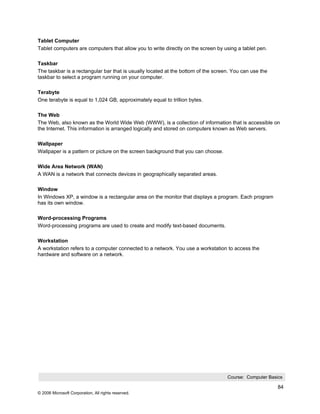 Tablet Computer
Tablet computers are computers that allow you to write directly on the screen by using a tablet pen.

Taskbar
The taskbar is a rectangular bar that is usually located at the bottom of the screen. You can use the
taskbar to select a program running on your computer.

Terabyte
One terabyte is equal to 1,024 GB, approximately equal to trillion bytes.

The Web
The Web, also known as the World Wide Web (WWW), is a collection of information that is accessible on
the Internet. This information is arranged logically and stored on computers known as Web servers.

Wallpaper
Wallpaper is a pattern or picture on the screen background that you can choose.

Wide Area Network (WAN)
A WAN is a network that connects devices in geographically separated areas.

Window
In Windows XP, a window is a rectangular area on the monitor that displays a program. Each program
has its own window.

Word-processing Programs
Word-processing programs are used to create and modify text-based documents.

Workstation
A workstation refers to a computer connected to a network. You use a workstation to access the
hardware and software on a network.




                                                                                   Course: Computer Basics

                                                                                                        84
© 2006 Microsoft Corporation, All rights reserved.
 