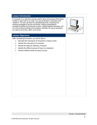 Lesson Introduction
 A computer is an electronic device used to store and process information.
 It plays a major role in our lives. You use computers in education and
 research. You also use them for broadcasting news, receiving and
 sending messages to family and friends, making presentations,
 maintaining official and personal records, making weather forecasts, and
 for various other business and recreation activities. By using computers,
 you save a lot of time, effort, and money.


 Lesson Objectives
 After completing this lesson, you will be able to:
       •    Describe the importance of computers in today’s world.
       •    Identify the main parts of a computer.
       •    Identify the steps for starting a computer.
       •    Identify the different groups of keys on a keyboard.
       •    Perform different tasks by using a mouse.




                                                                             Course: Computer Basics

                                                                                                  9
© 2006 Microsoft Corporation, All rights reserved.
 