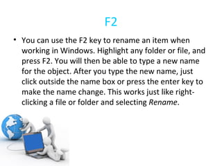 F2 You can use the F2 key to rename an item when working in Windows. Highlight any folder or file, and press F2. You will then be able to type a new name for the object. After you type the new name, just click outside the name box or press the enter key to make the name change. This works just like right-clicking a file or folder and selecting  Rename . 
