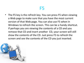 F5 The F5 key is the refresh key. You can press F5 when viewing a Web page to make sure that you have the most current version of that Web page. You can also use F5 when in Windows to refresh the screen. This can be a handy shortcut. If perhaps you are viewing the contents of a CD and you remove that CD and insert another  CD, your screen will still show the contents of the CD. Just press F5 to refresh the screen and see the contents of the CD you just inserted. 