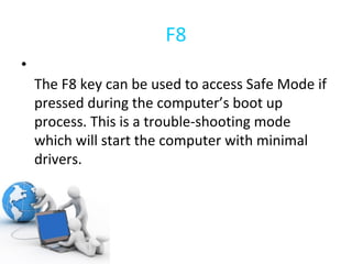 F8 The F8 key can be used to access Safe Mode if pressed during the computer’s boot up process. This is a trouble-shooting mode which will start the computer with minimal drivers. 
