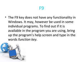 F9 The F9 key does not have any functionality in Windows. It may, however be used in some individual programs. To find out if it is available in the program you are using, bring up the program’s help screen and type in the words  function key . 