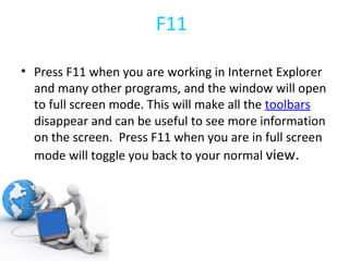 F11 Press F11 when you are working in Internet Explorer and many other programs, and the window will open to full screen mode. This will make all the  toolbars  disappear and can be useful to see more information on the screen.  Press F11 when you are in full screen mode will toggle you back to your normal  view. 
