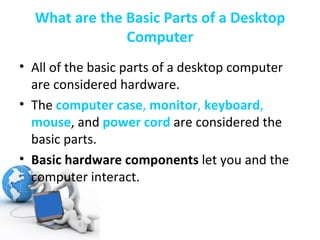 What are the Basic Parts of a Desktop Computer All of the basic parts of a desktop computer are considered hardware.  The  computer case ,  monitor ,  keyboard ,  mouse , and  power cord   are considered the basic parts. Basic hardware components  let you and the computer interact. 