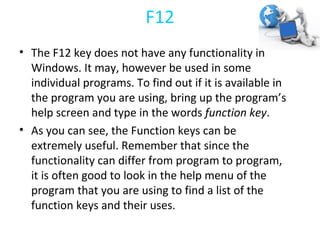 F12 The F12 key does not have any functionality in Windows. It may, however be used in some individual programs. To find out if it is available in the program you are using, bring up the program’s help screen and type in the words  function key . As you can see, the Function keys can be extremely useful. Remember that since the functionality can differ from program to program, it is often good to look in the help menu of the program that you are using to find a list of the function keys and their uses.  