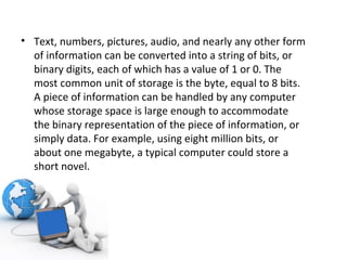 Text, numbers, pictures, audio, and nearly any other form of information can be converted into a string of bits, or binary digits, each of which has a value of 1 or 0. The most common unit of storage is the byte, equal to 8 bits. A piece of information can be handled by any computer whose storage space is large enough to accommodate the binary representation of the piece of information, or simply data. For example, using eight million bits, or about one megabyte, a typical computer could store a short novel. 
