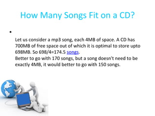 How Many Songs Fit on a CD? Let us consider a mp3 song, each 4MB of space. A CD has 700MB of free space out of which it is optimal to store upto 698MB. So 698/4=174.5  songs .  Better to go with 170 songs, but a song doesn't need to be exactly 4MB, it would better to go with 150 songs.  