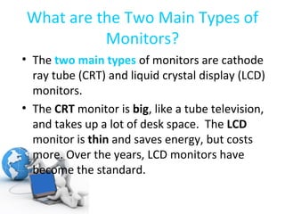 What are the Two Main Types of Monitors? The  two main types   of monitors are cathode ray tube (CRT) and liquid crystal display (LCD) monitors. The  CRT  monitor is  big , like a tube television, and takes up a lot of desk space.  The  LCD  monitor is  thin  and saves energy, but costs more. Over the years, LCD monitors have become the standard. 
