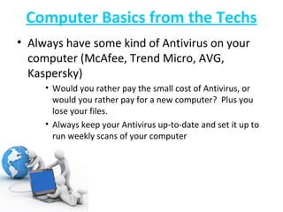 Computer Basics from the Techs Always have some kind of Antivirus on your computer (McAfee, Trend Micro, AVG, Kaspersky) Would you rather pay the small cost of Antivirus, or would you rather pay for a new computer?  Plus you lose your files. Always keep your Antivirus up-to-date and set it up to run weekly scans of your computer 