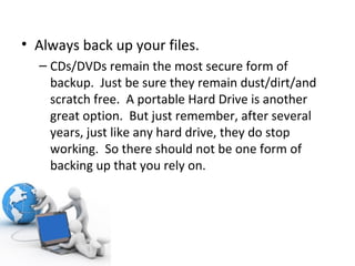 Always back up your files.  CDs/DVDs remain the most secure form of backup.  Just be sure they remain dust/dirt/and scratch free.  A portable Hard Drive is another great option.  But just remember, after several years, just like any hard drive, they do stop working.  So there should not be one form of backing up that you rely on. 