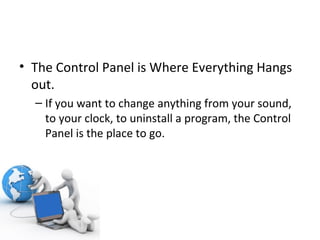 The Control Panel is Where Everything Hangs out. If you want to change anything from your sound, to your clock, to uninstall a program, the Control Panel is the place to go. 