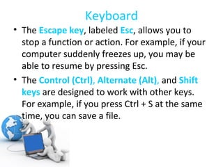 Keyboard The  Escape key , labeled  Esc , allows you to stop a function or action. For example, if your computer suddenly freezes up, you may be able to resume by pressing Esc. The  Control (Ctrl) ,  Alternate (Alt) ,  and  Shift keys   are designed to work with other keys. For example, if you press Ctrl + S at the same time, you can save a file. 