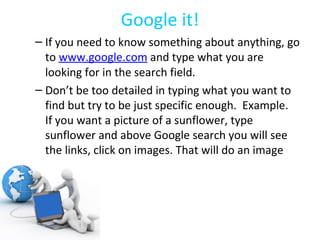 Google it! If you need to know something about anything, go to  www.google.com  and type what you are looking for in the search field. Don’t be too detailed in typing what you want to find but try to be just specific enough.  Example.  If you want a picture of a sunflower, type sunflower and above Google search you will see the links, click on images. That will do an image search. 