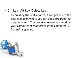 Ctrl key  Alt key  Delete key  By pressing these all at once, it can get you to the Task Manager, where you can end a program that may be frozen.  You can even restart or shut down your computer at that screen if the computer is frozen/hanging up. 