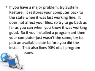 If you have a major problem, try System Restore.  It restores your computer back to the state when it was last working fine.  It does not affect your files, so try to go back as far as you can when you know it was working good.  So if you installed a program ant then your computer just wasn’t the same, try to pick an available date before you did the install.  That also fixes 90% of all program related issues. 