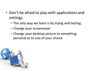 Don’t be afraid to play with applications and settings. The only way we learn is by trying and testing. Change your screensaver Change your desktop picture to something personal or to one of your choice 